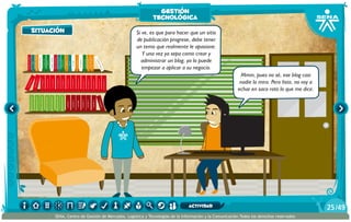 AlexisZorba,elgriego
Si ve, es que para hacer que un sitio
de publicación progrese, debe tener
un tema que realmente le apasione.
Y una vez ya sepa como crear y
administrar un blog, ya lo puede
empezar a aplicar a su negocio.
Mmm, pues no sé, ese blog casi
nadie lo mira. Pero listo, no voy a
echar en saco roto lo que me dice.
situación
gestión
tecnológica
/4925
SENA, Centro de Gestión de Mercados, Logística y Tecnologías de la Información y la Comunicación.Todos los derechos reservados
actividad
 