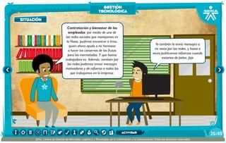 AlexisZorba,elgriego
Contratación y bienestar de los
empleados: por medio de una de
las redes sociales que manejamos en
la Nana, pudimos encontrar a Irma,
quien ahora ayuda a mi hermana
a hacer las conservas de las frutas
para las mermeladas. Y que buena
trabajadora es. Además, también por
las redes podemos enviar mensajes
motivadores y de refuerzo a todos los
que trabajamos en la empresa.
Yo también le envío mensajes a
mi novia por las redes, y hasta a
veces publicamos refuerzos cuando
estamos de pelea. Jeje
situación
gestión
tecnológica
/4926
SENA, Centro de Gestión de Mercados, Logística y Tecnologías de la Información y la Comunicación.Todos los derechos reservados
actividad
 