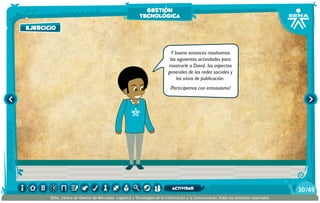 Y bueno entonces resolvamos
las siguientes actividades para
mostrarle a David, los aspectos
generales de las redes sociales y
los sitios de publicación.
¡Participemos con entusiasmo!
ejercicio
gestión
tecnológica
/4930
SENA, Centro de Gestión de Mercados, Logística y Tecnologías de la Información y la Comunicación.Todos los derechos reservados
actividad
 