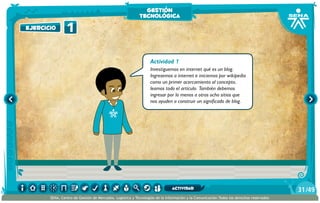 Actividad 1
Investiguemos en internet qué es un blog.
Ingresemos a internet e iniciemos por wikipedia
como un primer acercamiento al concepto,
leamos todo el artículo. También debemos
ingresar por lo menos a otros ocho sitios que
nos ayuden a construir un significado de blog.
1ejercicio
gestión
tecnológica
/4931
SENA, Centro de Gestión de Mercados, Logística y Tecnologías de la Información y la Comunicación.Todos los derechos reservados
actividad
 