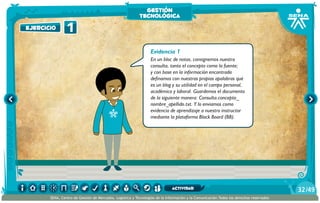 Evidencia 1
En un bloc de notas, consignemos nuestra
consulta, tanto el concepto como la fuente;
y con base en la información encontrada
definamos con nuestras propias apalabras qué
es un blog y su utilidad en el campo personal,
académico y laboral. Guardemos el documento
de la siguiente manera: Consulta.concepto_
nombre_apellido.txt. Y lo enviamos como
evidencia de aprendizaje a nuestro instructor
mediante la plataforma Black Board (BB).
1ejercicio
gestión
tecnológica
/4932
SENA, Centro de Gestión de Mercados, Logística y Tecnologías de la Información y la Comunicación.Todos los derechos reservados
actividad
 