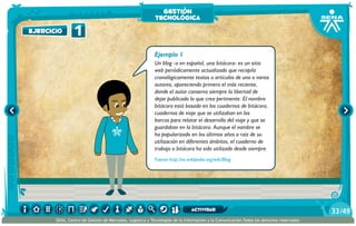 Ejemplo 1
Un blog -o en español, una bitácora- es un sitio
web periódicamente actualizado que recopila
cronológicamente textos o artículos de uno o varios
autores, apareciendo primero el más reciente,
donde el autor conserva siempre la libertad de
dejar publicado lo que crea pertinente. El nombre
bitácora está basado en los cuadernos de bitácora,
cuadernos de viaje que se utilizaban en los
barcos para relatar el desarrollo del viaje y que se
guardaban en la bitácora. Aunque el nombre se
ha popularizado en los últimos años a raíz de su
utilización en diferentes ámbitos, el cuaderno de
trabajo o bitácora ha sido utilizado desde siempre.
Fuente http://es.wikipedia.org/wiki/Blog
1ejercicio
gestión
tecnológica
/4933
SENA, Centro de Gestión de Mercados, Logística y Tecnologías de la Información y la Comunicación.Todos los derechos reservados
actividad
 