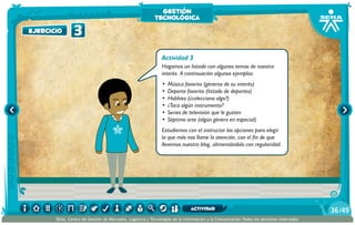Actividad 3
Hagamos un listado con algunos temas de nuestro
interés. A continuación algunos ejemplos:
•	 Música favorita (géneros de su interés)
•	 Deporte favorito (listado de deportes)
•	 Hobbies (¿colecciona algo?)
•	 ¿Toca algún instrumento?
•	 Series de televisión que le gusten
•	 Séptimo arte (algún género en especial)
Estudiemos con el instructor las opciones para elegir
la que más nos llame la atención, con el fin de que
llevemos nuestro blog, alimentándolo con regularidad.
3ejercicio
gestión
tecnológica
/4936
SENA, Centro de Gestión de Mercados, Logística y Tecnologías de la Información y la Comunicación.Todos los derechos reservados
actividad
 