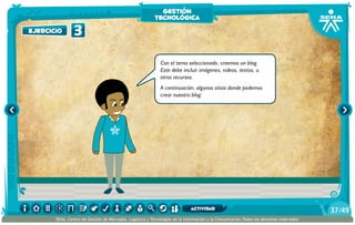 Con el tema seleccionado, creemos un blog.
Este debe incluir imágenes, videos, textos, u
otros recursos.
A continuación, algunos sitios donde podemos
crear nuestro blog:
3ejercicio
gestión
tecnológica
/4937
SENA, Centro de Gestión de Mercados, Logística y Tecnologías de la Información y la Comunicación.Todos los derechos reservados
actividad
 