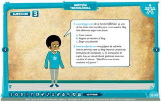 1.	www.blogger.com de la familia GOOGLE, es uno
de los sitios más sencillos para crear nuestro blog.
Solo debemos seguir tres pasos:
a.	Crear cuenta
b.	Asignar un nombre al blog
c.	Elegir una plantilla
2.	www.wordpress.com esta página de software
libre le permite crear su blog llenando un sencillo
formulario de inscripción. Si no manejamos el
inglés, hay un vínculo donde podemos podemos
cambiar el idioma: “WordPress.com is also
available in Español.”
ejercicio 3
gestión
tecnológica
/4938
SENA, Centro de Gestión de Mercados, Logística y Tecnologías de la Información y la Comunicación.Todos los derechos reservados
actividad
 