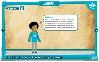 Evidencia 3
Una vez creado el blog, copiamos la dirección
en un bloc de notas y lo enviamos mediante
el espacio de envío de evidencias destinado en
el plataforma BB, nombrando el archivo de la
siguiente manera: miblog_nombre_apellido.doc
ejercicio 3
gestión
tecnológica
/4940
SENA, Centro de Gestión de Mercados, Logística y Tecnologías de la Información y la Comunicación.Todos los derechos reservados
actividad
 