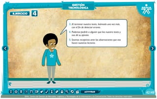 3.	Al terminar nuestro texto, leámoslo una vez más,
con el fin de detectar errores.
4.	Podemos pedirle a alguien que lea nuestro texto y
nos dé su opinión.
5.	Seamos receptivos ante las observaciones que nos
hacen nuestros lectores.
4ejercicio
gestión
tecnológica
/4942
SENA, Centro de Gestión de Mercados, Logística y Tecnologías de la Información y la Comunicación.Todos los derechos reservados
actividad
 