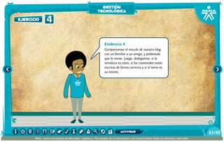 Evidencia 4
Compartamos el vínculo de nuestro blog
con un familiar o un amigo, y pidámosle
que lo revise. Luego, dialogamos: si la
temática es clara, si los contenidos están
escritos de forma correcta y si el tema es
su interés.
4ejercicioejercicio
gestión
tecnológica
/4943
SENA, Centro de Gestión de Mercados, Logística y Tecnologías de la Información y la Comunicación.Todos los derechos reservados
actividad
 