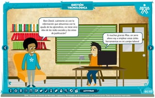 AlexisZorba,elgriego
Bien David, cuénteme ¿si con la
información que obtuvimos con la
ayuda de los aprendices, no tiene otra
idea de las redes sociales y los sitios
de publicación?
Si muchas gracias Max, en serio
ahora voy a emplear estas útiles
herramientas en mi campo laboral.
gestión
tecnológica
/4944
SENA, Centro de Gestión de Mercados, Logística y Tecnologías de la Información y la Comunicación.Todos los derechos reservados
actividad
 