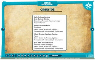 Sofía Redondo Ramírez
Jesús Galindo Galindo
Dirección de Formación Profesional Integral
Dirección General
Jaime García Di Moltoli
Subdirector
Centro Gestión de Mercados, Logística y
Tecnologías de la Información y la Comunicación
María Cristina Matallana Ramírez
Asesor
Centro Gestión de Mercados, Logística y
Tecnologías de la Información y la Comunicación
Juan Pablo Donoso Frohard
Instructor - Diseño pedagógico
Centro Gestión de Mercados, Logística y
Tecnologías de la Información y la Comunicación
CRÉDITOS
gestión
tecnológica
/4946
SENA, Centro de Gestión de Mercados, Logística y Tecnologías de la Información y la Comunicación.Todos los derechos reservados
CRÉDITOS
 