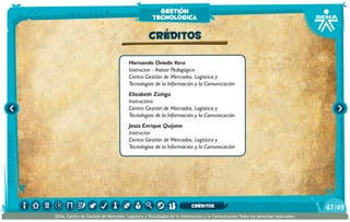 Hernando Oviedo Vera
Instructor - Asesor Pedagógico
Centro Gestión de Mercados, Logística y
Tecnologías de la Información y la Comunicación
Elizabeth Zúñiga
Instructora
Centro Gestión de Mercados, Logística y
Tecnologías de la Información y la Comunicación
Jesús Enrique Quijano
Instructor
Centro Gestión de Mercados, Logística y
Tecnologías de la Información y la Comunicación
CRÉDITOS
gestión
tecnológica
/4947
SENA, Centro de Gestión de Mercados, Logística y Tecnologías de la Información y la Comunicación.Todos los derechos reservados
CRÉDITOS
 