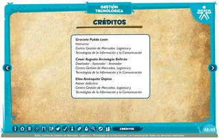 Graciela Pulido León
Instructor
Centro Gestión de Mercados, Logística y
Tecnologías de la Información y la Comunicación
César Augusto Arciniegas Beltrán
Diseñador - Ilustrador - Animador
Centro Gestión de Mercados, Logística y
Tecnologías de la Información y la Comunicación
Elisa Amézquita Ospina
Asesor didáctico
Centro Gestión de Mercados, Logística y
Tecnologías de la Información y la Comunicación
CRÉDITOS
gestión
tecnológica
/4948
SENA, Centro de Gestión de Mercados, Logística y Tecnologías de la Información y la Comunicación.Todos los derechos reservados
CRÉDITOS
 