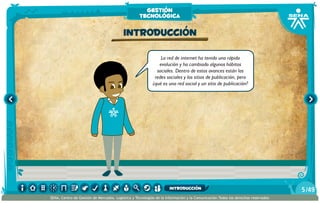 La red de internet ha tenido una rápida
evolución y ha cambiado algunos hábitos
sociales. Dentro de estos avances están las
redes sociales y los sitios de publicación, pero
¿qué es una red social y un sitio de publicación?
Introducción
gestión
tecnológica
/495
SENA, Centro de Gestión de Mercados, Logística y Tecnologías de la Información y la Comunicación.Todos los derechos reservados
introducción
 