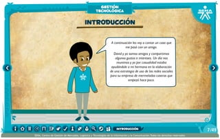 A continuación les voy a contar un caso que
me pasó con un amigo.
David y yo somos amigos y compartimos
algunos gustos e intereses. Un día nos
reunimos y yo por casualidad estaba
ayudándole a mi hermana en la elaboración
de una estrategia de uso de las redes sociales
para su empresa de mermeladas caseras que
empezó hace poco.
Introducción
gestión
tecnológica
/497
SENA, Centro de Gestión de Mercados, Logística y Tecnologías de la Información y la Comunicación.Todos los derechos reservados
introducción
 