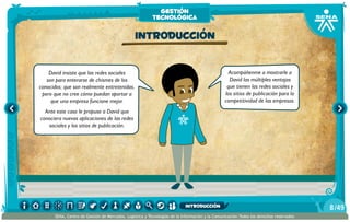David insiste que las redes sociales
son para enterarse de chismes de los
conocidos; que son realmente entretenidas,
pero que no cree cómo puedan aportar a
que una empresa funcione mejor.
Ante este caso le propuse a David que
conociera nuevas aplicaciones de las redes
sociales y los sitios de publicación.
Acompáñenme a mostrarle a
David las múltiples ventajas
que tienen las redes sociales y
los sitios de publicación para la
competitividad de las empresas.
Introducción
gestión
tecnológica
/498
SENA, Centro de Gestión de Mercados, Logística y Tecnologías de la Información y la Comunicación.Todos los derechos reservados
introducción
 