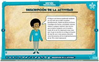 El blog es una bitácora publicada mediante
un sitio web que se debe actualizar
periódicamente, donde escribimos de forma
cronológica los hechos, actividades, eventos,
relatos y cualquier material -bien escrito-
que se quiera compartir con el mundo a
través de la red. Es importante tener claro
que, lo que se escribe en un blog es el punto
de vista de uno o más autores y funciona
como herramienta útil en el aprovechamiento
de las TIC a nivel empresarial.
Descripción de la actividad
gestión
tecnológica
/499
SENA, Centro de Gestión de Mercados, Logística y Tecnologías de la Información y la Comunicación.Todos los derechos reservados
descripción de la actividad
 