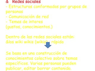 & Redes sociales
- Estructuras conformadas por grupos de
personas
- Comunicación de red
- Temas de interes
(gustos, conocimientos.)

Dentro de las redes sociales están:
&los wiki wikis (wikis) : rápido

Se basa en una construcción de
conocimientos colectivo sobre temas
específicos. Varias personas pueden
publicar, editar borrar contenido.
 