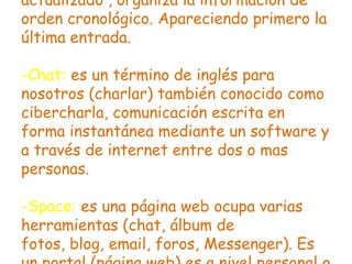 actualizado , organiza la información de
orden cronológico. Apareciendo primero la
última entrada.
-Chat: es un término de inglés para
nosotros (charlar) también conocido como
cibercharla, comunicación escrita en
forma instantánea mediante un software y
a través de internet entre dos o mas
personas.
-Space: es una página web ocupa varias
herramientas (chat, álbum de
fotos, blog, email, foros, Messenger). Es