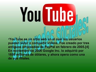 Otras redes sociales: YouTube es un sitio web en el cual los usuarios pueden subir y compartir vídeos. Fue creado por tres antiguos empleados de PayPal en febrero de 2005.[4] En noviembre de 2006 Google Inc. lo adquirió por 1650 millones de dólares, y ahora opera como una de sus filiales. 