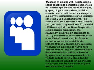 Myspace es un sitio web, de interacción social constituido por perfiles personales de usuarios que incluye redes de amigos, grupos, blogs, fotos, vídeos y música, además de una red interna de mensajería que permite comunicarse a unos usuarios con otros y un buscador interno. Fue creado por Tom Anderson, Chris DeWolfe y un grupo de programadores. En julio del 2005 fue adquirido por News Corporation, cuenta con 300 empleados, con 200.623.371 usuarios (en septiembre de 2007) y su velocidad de crecimiento es de unos 230.000 usuarios al día. Su sede central se encuentra en California, Estados Unidos y además tiene otra sede y servidor en la ciudad de Nueva York, Estados Unidos. Según el sitio web Alexa dedicado a medir el tráfico de Internet, Myspace es el decimosegundo sitio más visitado de toda la red y el cuarto sitio más visitado de la red de lengua inglesa; aunque por otro lado, este sitio es poco frecuentado en Australia. 