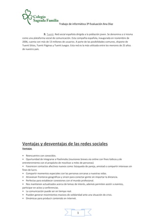 1
Trabajo de informática 3º Evaluación Ana Díaz
B. Tuenti. Red social española dirigida a la población joven. Se denomina a sí misma
como una plataforma social de comunicación. Esta compañía española, inaugurada en noviembre de
2006, cuenta con más de 13 millones de usuarios. A parte de las posibilidades comunes, dispone de
Tuenti Sitios, Tuenti Páginas y Tuenti Juegos. Esta red es la más utilizada entre los menores de 25 años
de nuestro país.
Ventajas y desventajas de las redes sociales
Ventajas
• Reencuentro con conocidos.
• Oportunidad de integrarse a Flashmobs (reuniones breves vía online con fines lúdicos y de
entretenimiento con el propósito de movilizar a miles de personas)
• Favorecen contactos afectivos nuevos como: búsqueda de pareja, amistad o compartir intereses sin
fines de lucro.
• Compartir momentos especiales con las personas cercanas a nuestras vidas.
• Atraviesan fronteras geográficas y sirven para conectar gente sin importar la distancia.
• Perfectas para establecer conexiones con el mundo profesional.
• Nos mantienen actualizados acerca de temas de interés, además permiten asistir a eventos,
participar en actos y conferencias.
• La comunicación puede ser en tiempo real.
• Pueden generar movimientos masivos de solidaridad ante una situación de crisis.
• Dinámicas para producir contenido en Internet.
 
