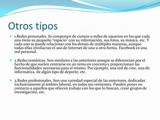 Otros tipos
 1.Redes personales. Se componen de cientos o miles de usuarios en los que cada
  uno tiene su pequeño “espacio” con su información, sus fotos, su música, etc. Y
  cada uno se puede relacionar con los demás de múltiples maneras, aunque
  todas ellas involucran el uso de Internet de una u otra forma. Facebook es una
  red personal.

 2.Redes temáticas. Son similares a las anteriores aunque se diferencian por el
  hecho de que suelen centrarse en un tema en concreto y proporcionan las
  funcionalidades necesarias para el mismo. Por ejemplo, una red de cine, una de
  informática, de algún tipo de deporte, etc.

 3.Redes profesionales. Son una variedad especial de las anteriores, dedicadas
  exclusivamente al ámbito laboral, en todas sus vertientes. Pueden poner en
  contacto a aquellos que ofrecen trabajo con los que lo buscan, crear grupos de
  investigación, etc.
 