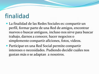 finalidad
 La finalidad de las Redes Sociales es: compartir un
  perfil, formar parte de una Red de amigos, encontrar
  nuevos o buscar antiguos, incluso nos sirve para buscar
  trabajo, darnos a conocer, hacer negocios o
  simplemente compartir aficiones, fotos, vídeos.
 Participar en una Red Social permite compartir
  intereses o necesidades. Pudiendo decidir cuáles nos
  gustan más o se adaptan a nosotros.
 