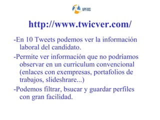 http://www.twicver.com/
-En 10 Tweets podemos ver la información
  laboral del candidato.
-Permite ver información que no podríamos
  observar en un curriculum convencional
  (enlaces con exempresas, portafolios de
  trabajos, slideshrare...)
-Podemos filtrar, bsucar y guardar perfiles
  con gran facilidad.
 