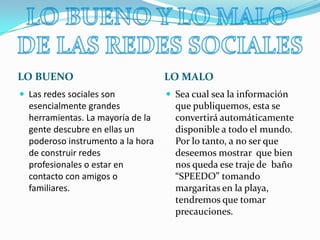 LO BUENOLO MALO Las redes sociales son esencialmente grandes herramientas. La mayoría de la gente descubre en ellas un poderoso instrumento a la hora de construir redes profesionales o estar en contacto con amigos o familiares.Sea cual sea la información que publiquemos, esta se convertirá automáticamente disponible a todo el mundo. Por lo tanto, a no ser que deseemos mostrar  que bien nos queda ese traje de  baño “SPEEDO” tomando margaritas en la playa, tendremos que tomar precauciones. LO BUENO Y LO MALO DE LAS REDES SOCIALES
