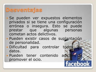 Desventajas
 Se pueden ver expuestos elementos
  privados si se tiene una configuración
  errónea o insegura. Esto se puede
  prestar    que     algunas   personas
  cometan actos delictivos.
 Pueden existir casos de suplantación
  de personalidad.
 Dificultad para controlar todos los
  datos.
 Pueden tener contenido adictivo y
  promover el ocio.
 