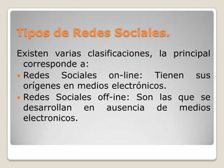 Tipos de Redes Sociales.
Existen varias clasificaciones, la principal
  corresponde a:
 Redes    Sociales on-line: Tienen sus
  orígenes en medios electrónicos.
 Redes Sociales off-ine: Son las que se
  desarrollan en ausencia de medios
  electronicos.
 