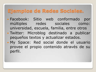 Ejemplos de Redes Sociales.
 Facebook: Sitio web conformado por
  múltiples     redes     sociales      como:
  universidad, escuela, familia, entre otros
 Twitter: Microblog destinado a publicar
  pequeños textos y actualizar estados.
 My Space: Red social donde el usuario
  provee el propio contenido através de su
  perfil.
 