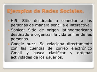Ejemplos de Redes Sociales.
 Hi5: Sitio destinado a conectar a las
  personas de manera sencilla e interactiva.
 Sonico: Sitio de origen latinoamericano
  destinado a organizar la vida online de las
  personas.
 Google buzz: Se relaciona directamente
  con las cuentas de correo electrónico
  Gmail y busca clasificar y ordenar
  actividades de los usuarios.
 