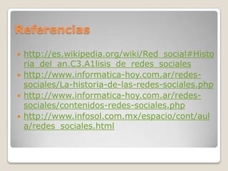 Referencias

   http://es.wikipedia.org/wiki/Red_social#Histo
    ria_del_an.C3.A1lisis_de_redes_sociales
   http://www.informatica-hoy.com.ar/redes-
    sociales/La-historia-de-las-redes-sociales.php
   http://www.informatica-hoy.com.ar/redes-
    sociales/contenidos-redes-sociales.php
   http://www.infosol.com.mx/espacio/cont/aul
    a/redes_sociales.html
 