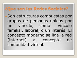 ¿Que son las Redes Sociales?
 Son estructuras compuestas por
 grupos de personas unidas por
 un vinculo, como: vinculo
 familiar, laboral, o un interés. El
 concepto moderno se liga la red
 (internet)    al    concepto    de
 comunidad virtual.
 