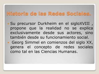 Historia de las Redes Sociales.
Su precursor Durkheim en el sigloXVIII ,
 propone que la realidad no se explica
 exclusivamente desde sus actores, sino
 también desde su funcionamiento social.
 Georg Simmel en comienzos del siglo XX,
 genera el concepto de redes sociales
 como tal en las Ciencias Humanas.
 