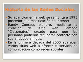 Historia de las Redes Sociales.
 Su aparición en la web se remonta a 1995
  posterior a la masificación de internet.
 Randy Conrads pionero, mediante la
  creación     del    sitio   web     llamado
  "Classmates“     creado    para    que   las
  personas pudieran recuperar contacto con
  sus antiguos amigos.
 En la primera década del 2000 aparecen
  varios sitios web a ofrecer el servicio de
  comunicación como redes sociales.
 