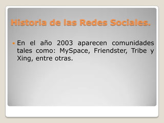 Historia de las Redes Sociales.

   En el año 2003 aparecen comunidades
    tales como: MySpace, Friendster, Tribe y
    Xing, entre otras.
 