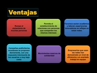 Ventajas
                                  Permite el         Favorece sector académico
       Rompe el               establecimiento de       y laboral, experiencias
    aislamiento de         relaciones con personas   innovadoras se reflejan en
   muchas personas            que comparten los             estas redes.
                               mismos intereses




 Campañas publicitarias
novedosas se proponen                                   Empresarios que usan
  diariamente, con una     Movimientos masivos de            las redes han
respuesta interesante de        solidaridad            demostrado un nivel de
los usuarios a muy bajo                                eficiencia y un acertado
         costo                                             trabajo en equipo
 