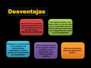 Desventajas
                                                  Para algunos países, usar
                Invasión de la privacidad,       estas redes es una amenaza
                especialistas afirman que         para la seguridad nacional.
                 para los hackers es muy         Para el personal relacionado
                      sencillo obtener           con la seguridad de un país
                 información confidencial             es una prohibición




Pertenecer a una red social
    no es sinónimo de             Gran cantidad de casos
      productividad.              de pornografía infantil y       Robo de información
   Deambular en dicho                 pedofilia se han            personal registrada al
 dominio se ha convertido           manifestado en las                  público
     en una adicción                  diferentes redes
                                          sociales
 