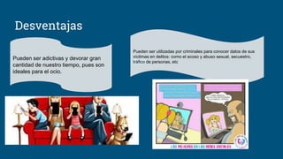 Desventajas
Pueden ser adictivas y devorar gran
cantidad de nuestro tiempo, pues son
ideales para el ocio.
Pueden ser utilizadas por criminales para conocer datos de sus
víctimas en delitos: como el acoso y abuso sexual, secuestro,
tráfico de personas, etc
 