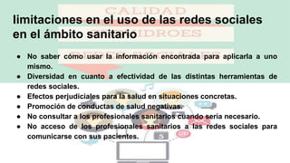 limitaciones en el uso de las redes sociales
en el ámbito sanitario
● No saber cómo usar la información encontrada para aplicarla a uno
mismo.
● Diversidad en cuanto a efectividad de las distintas herramientas de
redes sociales.
● Efectos perjudiciales para la salud en situaciones concretas.
● Promoción de conductas de salud negativas.
● No consultar a los profesionales sanitarios cuando sería necesario.
● No acceso de los profesionales sanitarios a las redes sociales para
comunicarse con sus pacientes.
 