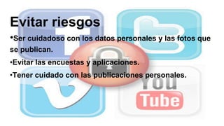 Evitar riesgos
•Ser cuidadoso con los datos personales y las fotos que
se publican.
•Evitar las encuestas y aplicaciones.
•Tener cuidado con las publicaciones personales.
 