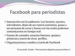 Facebook para periodistasInteracción con la audiencia: Los lectores, oyentes, televidentes, dejan de ser rostros anónimos, pasan a ser personas de carne y hueso con las cuales podemos comunicarnos en tiempo real. Fuente de consulta: usuarios famosos, quejas y primicias a través de otros  perfiles. Organizaciones y medios a través de Facebook(Crucianelli, Sandra. “Herramientas digitales para periodistas”)