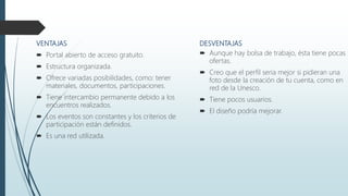 DESVENTAJAS
 Aunque hay bolsa de trabajo, ésta tiene pocas
ofertas.
 Creo que el perfil seria mejor si pidieran una
foto desde la creación de tu cuenta, como en
red de la Unesco.
 Tiene pocos usuarios.
 El diseño podría mejorar.
VENTAJAS
 Portal abierto de acceso gratuito.
 Estructura organizada.
 Ofrece variadas posibilidades, como: tener
materiales, documentos, participaciones.
 Tiene intercambio permanente debido a los
encuentros realizados.
 Los eventos son constantes y los criterios de
participación están definidos.
 Es una red utilizada.
 