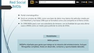 Red Social
IMDb
 Portal cinematográfico.
 Inició en octubre de 1990, como una base de datos muy básica de películas creada por
Col Needham y fue hasta 1996 que se formalizó como una compañía en el Reino Unido.
 En 1998 IMDb pasó a ser una subsidiaria de Amazon, con la finalidad de que esta última
usara a IMDb como un medio para publicitar la venta de DVDs.
IMDb gratuito
IMDbPro diseñada para gente que trabaja en la industria del entretenimiento. Incluyen
filmografías completas, títulos en desarrollo, contactos y oportunidades laborales.
Modalidades
 