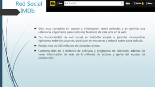 Red Social
IMDb
 Sitio muy completo en cuanto a información sobre películas y es además una
referencia importante para todos los fanáticos de este arte en la web.
 Su funcionalidad de red social es bastante amplia y permite intercambiar
opiniones entre los usuarios, participar en encuestas y debatir sobre cada película.
 Recibe más de 200 millones de visitantes al mes.
 Contiene más de 3 millones de películas y programas de televisión, además de
tener información de más de 6 millones de actores y gente del equipo de
producción.
 