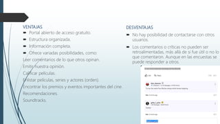 VENTAJAS
 Portal abierto de acceso gratuito.
 Estructura organizada.
 Información completa.
 Ofrece variadas posibilidades, como:
Leer comentarios de lo que otros opinan.
Emitir nuestra opinión.
Calificar películas.
Enlistar películas, series y actores (orden).
Encontrar los premios y eventos importantes del cine.
Recomendaciones.
Soundtracks.
DESVENTAJAS
 No hay posibilidad de contactarse con otros
usuarios.
 Los comentarios o críticas no pueden ser
retroalimentadas, más allá de si fue útil o no lo
que comentaron. Aunque en las encuestas se
puede responder a otros.
 