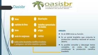 Oasisbr
ORIGEN
 En el 2008 inicia su función.
 Es un portal brasileño que conjunta la
producción científica nacional en acceso
abierto.
 Es posible consultar y descargar textos
completo, sin costo, los cuales
constituyen la producción científica
brasileña.
 