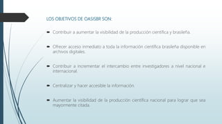LOS OBJETIVOS DE OASISBR SON:
 Contribuir a aumentar la visibilidad de la producción científica y brasileña.
 Ofrecer acceso inmediato a toda la información científica brasileña disponible en
archivos digitales.
 Contribuir a incrementar el intercambio entre investigadores a nivel nacional e
internacional.
 Centralizar y hacer accesible la información.
 Aumentar la visibilidad de la producción científica nacional para lograr que sea
mayormente citada.
 